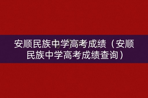 安顺民族中学高考成绩（安顺民族中学高考成绩查询）