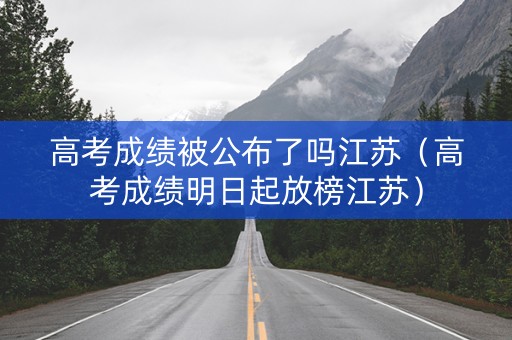 高考成绩被公布了吗江苏（高考成绩明日起放榜江苏）