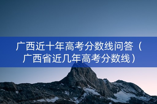 广西近十年高考分数线问答（广西省近几年高考分数线）