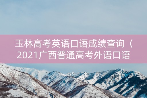 玉林高考英语口语成绩查询（2021广西普通高考外语口语成绩查询）