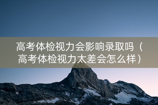 高考体检视力会影响录取吗（高考体检视力太差会怎么样）