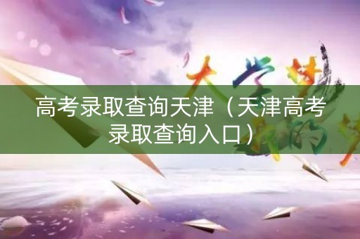 高考录取查询天津（天津高考录取查询入口）