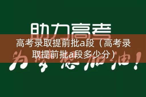 高考录取提前批a段（高考录取提前批a段多少分）