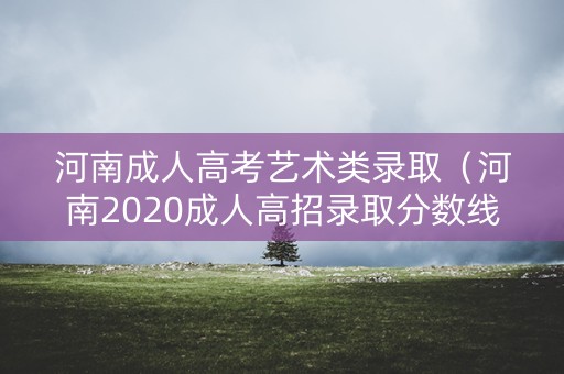 河南成人高考艺术类录取（河南2020成人高招录取分数线）