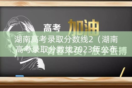 湖南高考录取分数线2（湖南高考录取分数线2023年公布）