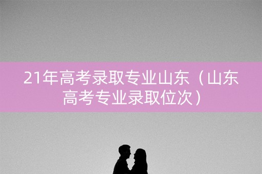 21年高考录取专业山东（山东高考专业录取位次）