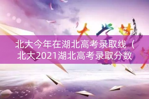 北大今年在湖北高考录取线（北大2021湖北高考录取分数线）
