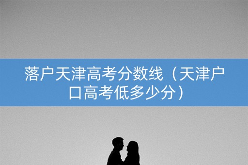 落户天津高考分数线（天津户口高考低多少分）