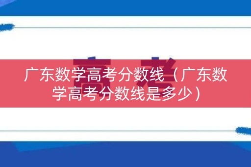 广东数学高考分数线（广东数学高考分数线是多少）