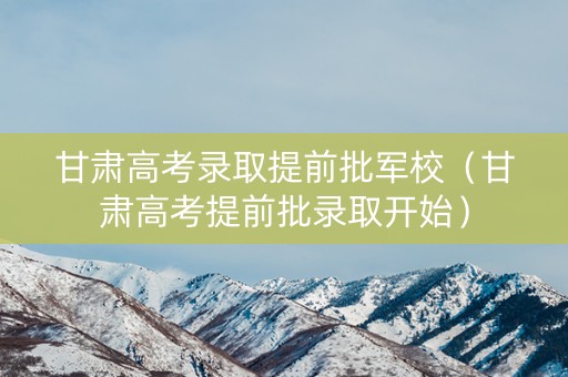 甘肃高考录取提前批军校（甘肃高考提前批录取开始）