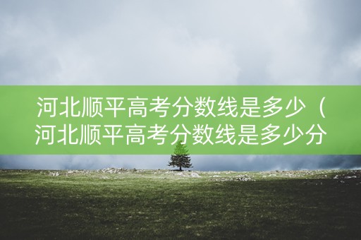 河北顺平高考分数线是多少（河北顺平高考分数线是多少分）