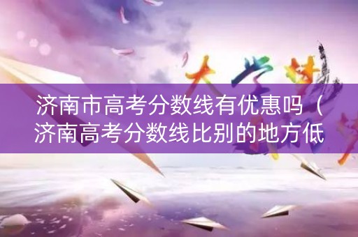 济南市高考分数线有优惠吗（济南高考分数线比别的地方低吗）