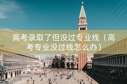高考录取了但没过专业线（高考专业没过线怎么办）