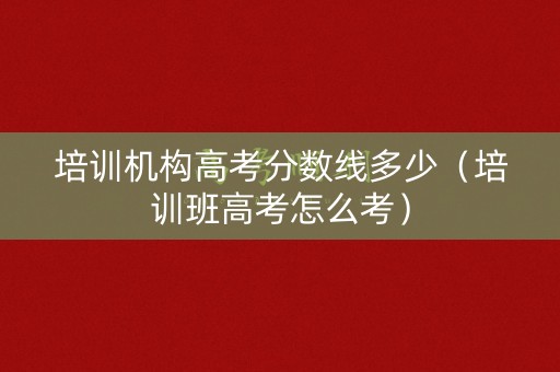 培训机构高考分数线多少（培训班高考怎么考）