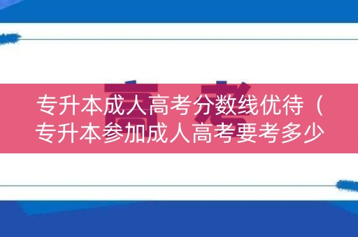 专升本成人高考分数线优待（专升本参加成人高考要考多少分）