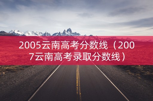 2005云南高考分数线（2007云南高考录取分数线）
