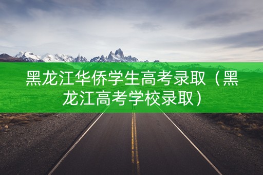 黑龙江华侨学生高考录取（黑龙江高考学校录取）