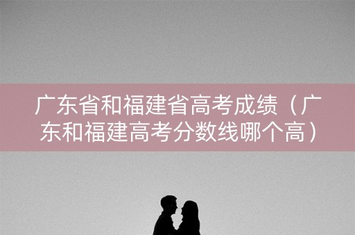 广东省和福建省高考成绩（广东和福建高考分数线哪个高）