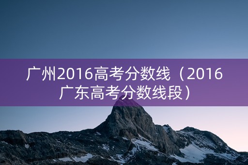 广州2016高考分数线（2016广东高考分数线段）