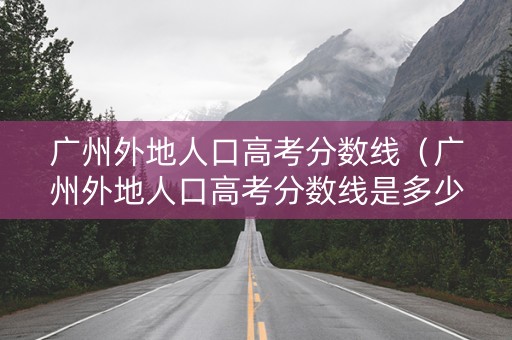 广州外地人口高考分数线（广州外地人口高考分数线是多少）