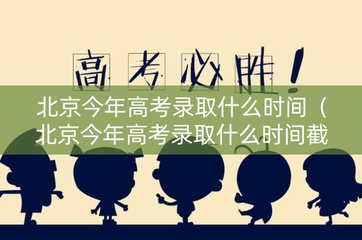 北京今年高考录取什么时间（北京今年高考录取什么时间截止）