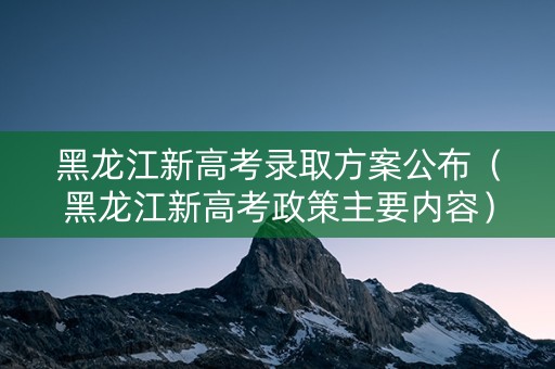黑龙江新高考录取方案公布（黑龙江新高考政策主要内容）