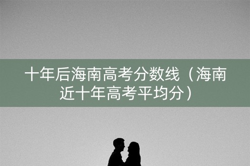 十年后海南高考分数线（海南近十年高考平均分）