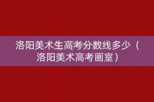 洛阳美术生高考分数线多少（洛阳美术高考画室）