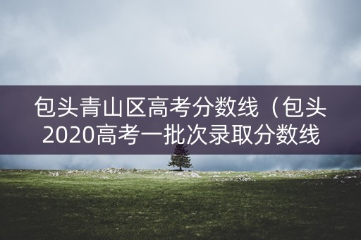包头青山区高考分数线（包头2020高考一批次录取分数线）