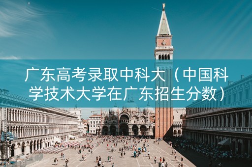 广东高考录取中科大（中国科学技术大学在广东招生分数）