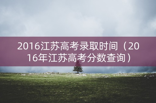 2016江苏高考录取时间（2016年江苏高考分数查询）