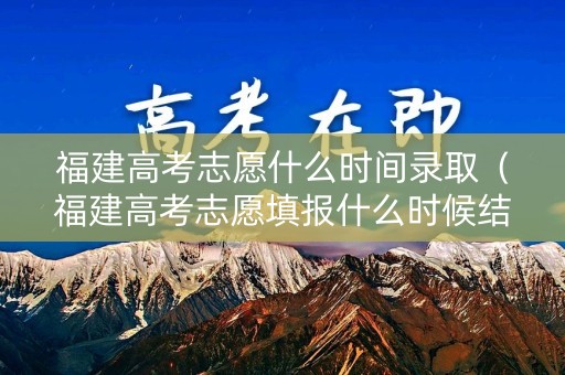 福建高考志愿什么时间录取（福建高考志愿填报什么时候结束）