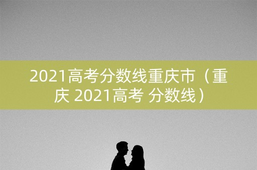 2021高考分数线重庆市（重庆 2021高考 分数线）