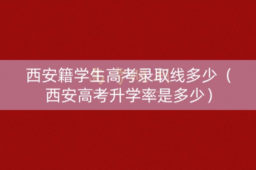 西安籍学生高考录取线多少（西安高考升学率是多少）