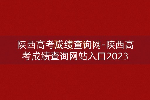 陕西高考成绩查询网-陕西高考成绩查询网站入口2023