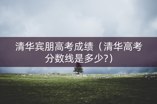 清华宾朋高考成绩（清华高考分数线是多少?）