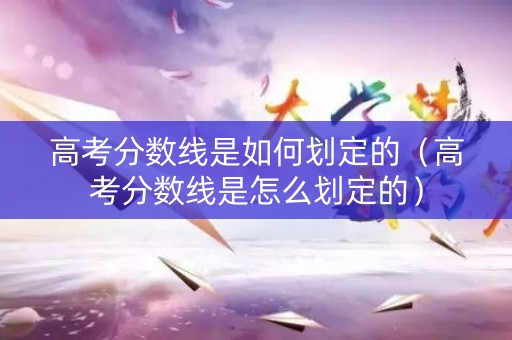 高考分数线是如何划定的（高考分数线是怎么划定的）