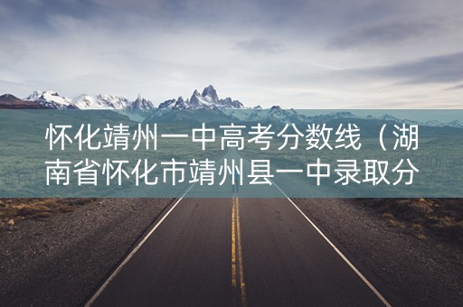 怀化靖州一中高考分数线（湖南省怀化市靖州县一中录取分数线）