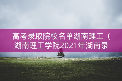高考录取院校名单湖南理工（湖南理工学院2021年湖南录取分数线是多少）