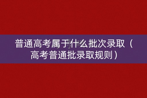 普通高考属于什么批次录取（高考普通批录取规则）