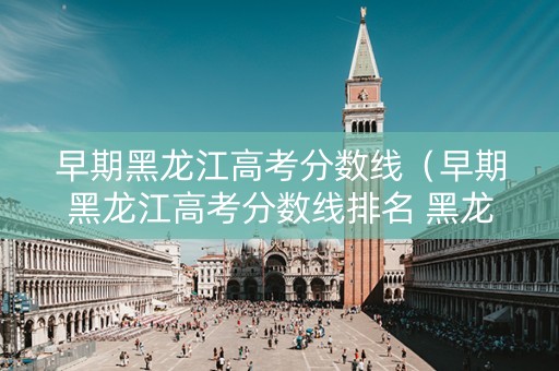 早期黑龙江高考分数线（早期黑龙江高考分数线排名 黑龙江历年高考分数线）