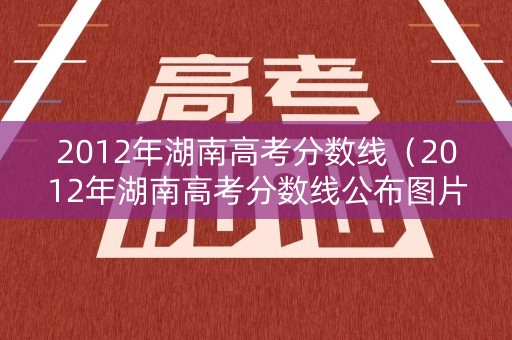 2012年湖南高考分数线（2012年湖南高考分数线公布图片）