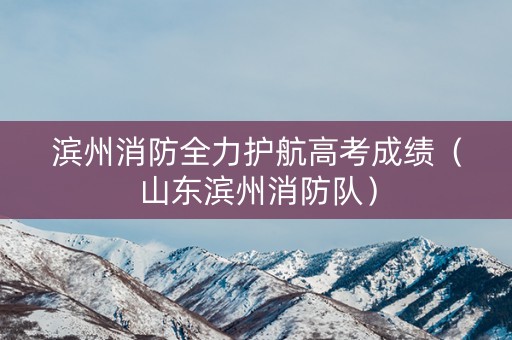 滨州消防全力护航高考成绩（山东滨州消防队）