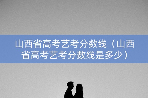山西省高考艺考分数线（山西省高考艺考分数线是多少）
