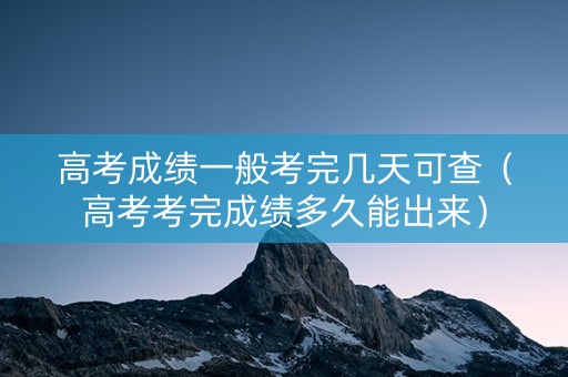 高考成绩一般考完几天可查（高考考完成绩多久能出来）