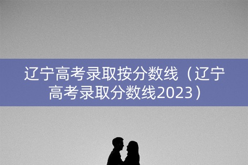 辽宁高考录取按分数线（辽宁高考录取分数线2023）