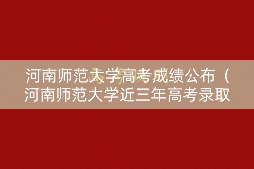 河南师范大学高考成绩公布（河南师范大学近三年高考录取分数线）