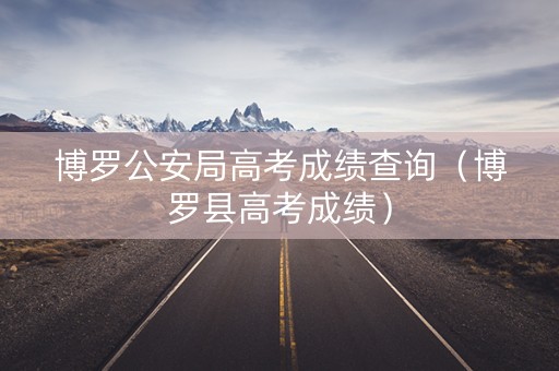博罗公安局高考成绩查询（博罗县高考成绩）
