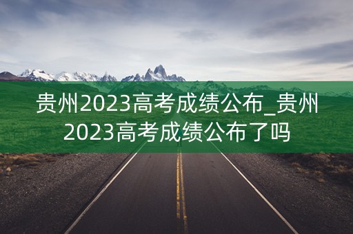 贵州2023高考成绩公布_贵州2023高考成绩公布了吗