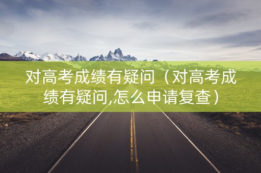 对高考成绩有疑问（对高考成绩有疑问,怎么申请复查）